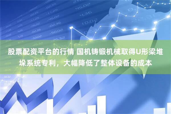 股票配资平台的行情 国机铸锻机械取得U形梁堆垛系统专利，大幅降低了整体设备的成本