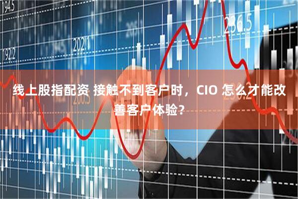线上股指配资 接触不到客户时，CIO 怎么才能改善客户体验？