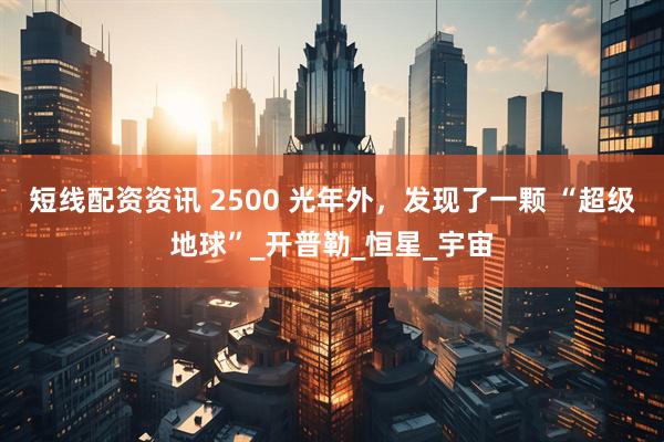 短线配资资讯 2500 光年外，发现了一颗 “超级地球”_开普勒_恒星_宇宙
