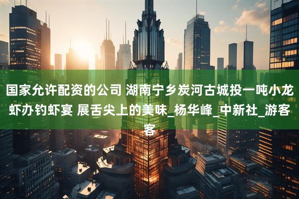 国家允许配资的公司 湖南宁乡炭河古城投一吨小龙虾办钓虾宴 展舌尖上的美味_杨华峰_中新社_游客