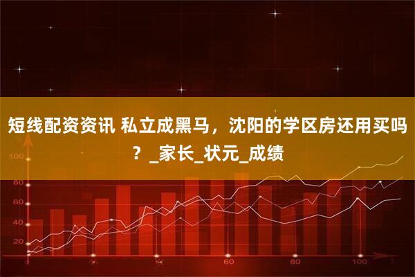 短线配资资讯 私立成黑马，沈阳的学区房还用买吗？_家长_状元_成绩
