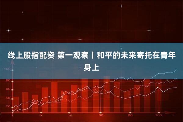 线上股指配资 第一观察丨和平的未来寄托在青年身上
