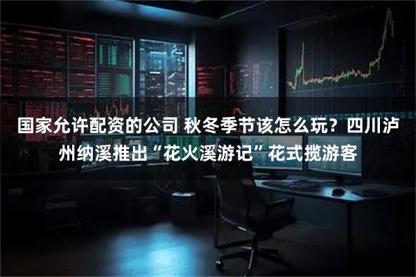 国家允许配资的公司 秋冬季节该怎么玩？四川泸州纳溪推出“花火溪游记”花式揽游客