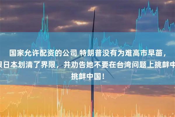 国家允许配资的公司 特朗普没有为难高市早苗，却跟日本划清了界限，并劝告她不要在台湾问题上挑衅中国！