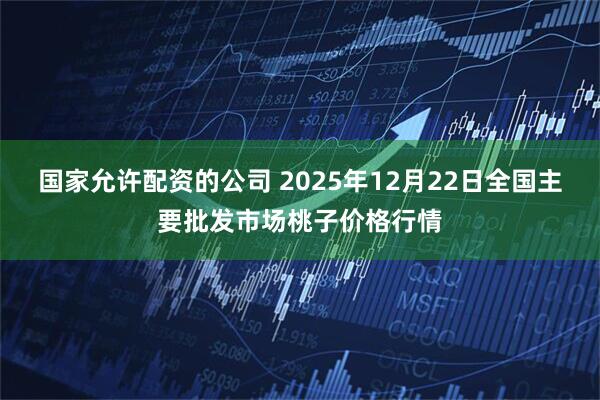 国家允许配资的公司 2025年12月22日全国主要批发市场桃子价格行情