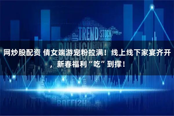网炒股配资 倩女端游宠粉拉满！线上线下家宴齐开，新春福利“吃”到撑！