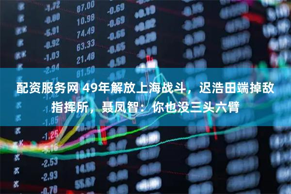 配资服务网 49年解放上海战斗，迟浩田端掉敌指挥所，聂凤智：你也没三头六臂