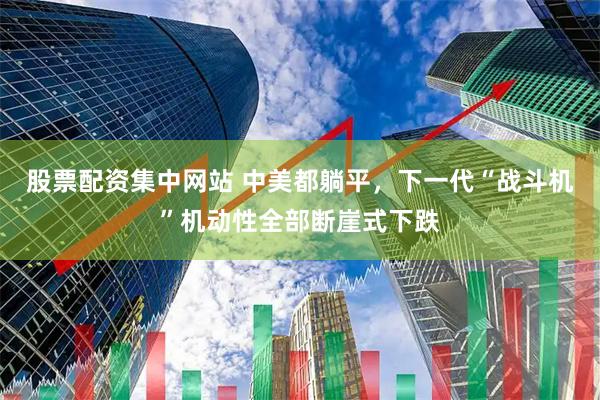 股票配资集中网站 中美都躺平，下一代“战斗机”机动性全部断崖式下跌