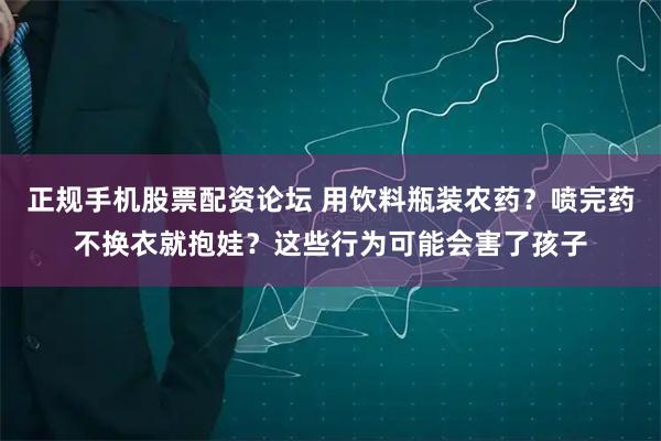 正规手机股票配资论坛 用饮料瓶装农药？喷完药不换衣就抱娃？这些行为可能会害了孩子