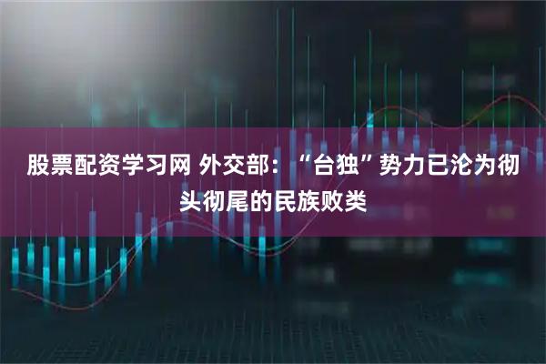 股票配资学习网 外交部：“台独”势力已沦为彻头彻尾的民族败类